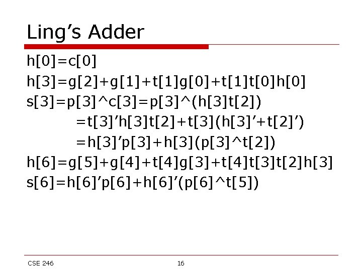 Ling’s Adder h[0]=c[0] h[3]=g[2]+g[1]+t[1]g[0]+t[1]t[0]h[0] s[3]=p[3]^c[3]=p[3]^(h[3]t[2]) =t[3]’h[3]t[2]+t[3](h[3]’+t[2]’) =h[3]’p[3]+h[3](p[3]^t[2]) h[6]=g[5]+g[4]+t[4]g[3]+t[4]t[3]t[2]h[3] s[6]=h[6]’p[6]+h[6]’(p[6]^t[5]) CSE 246 16 