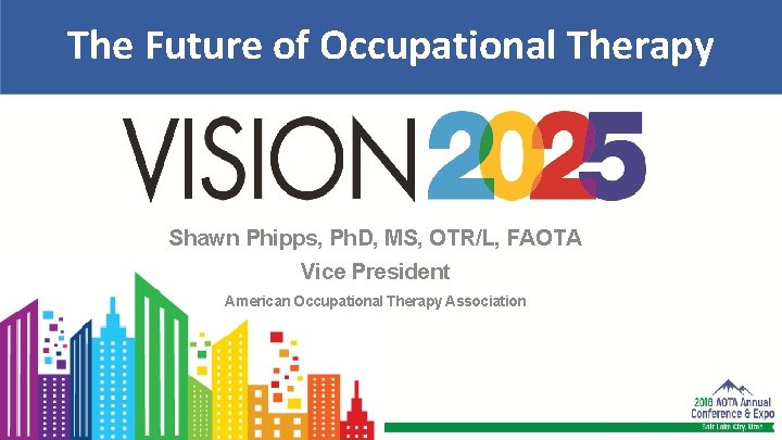 The Future of Occupational Therapy Shawn Phipps, Ph. D, MS, OTR/L, FAOTA Vice President