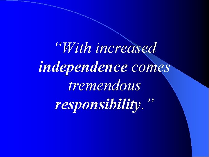 “With increased independence comes tremendous responsibility. ” 