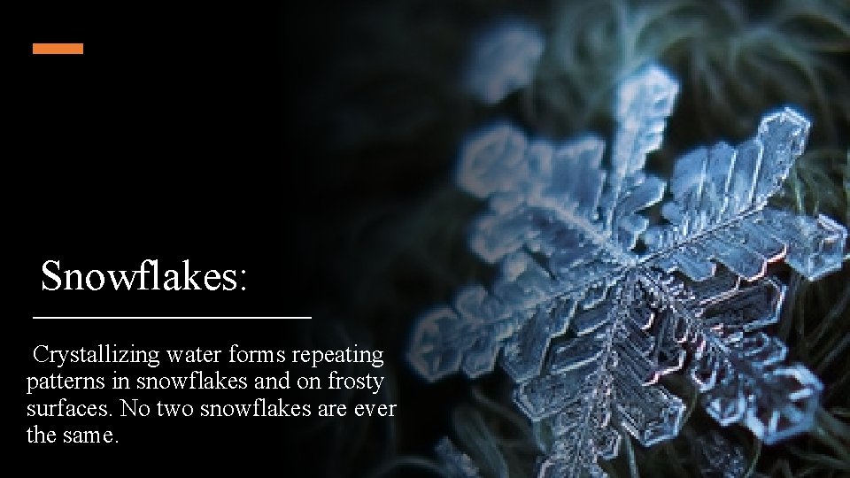 Snowflakes: Crystallizing water forms repeating patterns in snowflakes and on frosty surfaces. No two