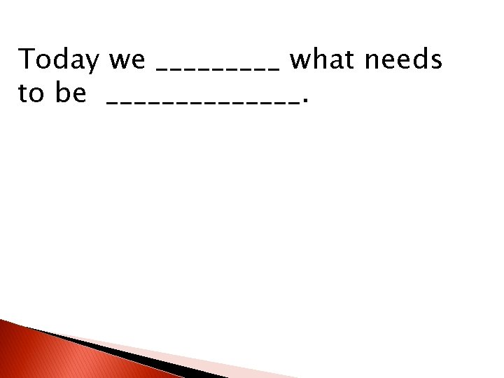 Today we _____ what needs to be _______. 