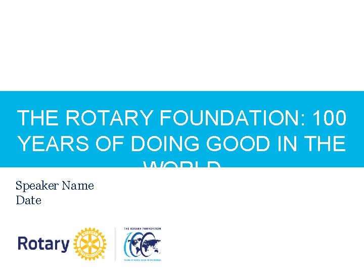 THE ROTARY FOUNDATION: 100 YEARS OF DOING GOOD IN THE WORLD Speaker Name Date THE ROTARY FOUNDATION: 100 YEARS OF DOING GOOD IN THE WORLD Speaker Name Date