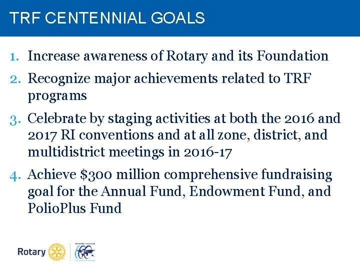 TRF CENTENNIAL GOALS 1. Increase awareness of Rotary and its Foundation 2. Recognize major TRF CENTENNIAL GOALS 1. Increase awareness of Rotary and its Foundation 2. Recognize major