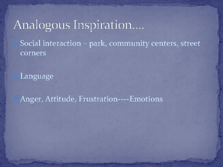 Analogous Inspiration…. �Social interaction – park, community centers, street corners �Language �Anger, Attitude, Frustration----Emotions