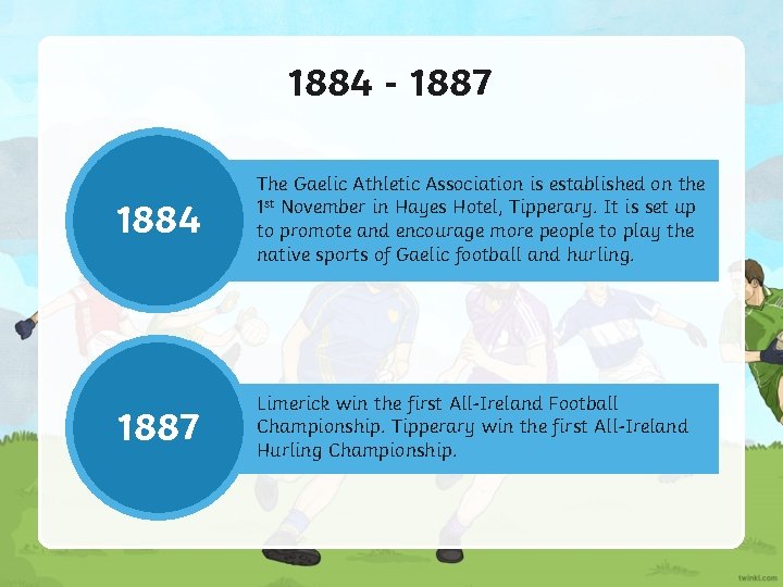 1884 - 1887 1884 The Gaelic Athletic Association is established on the 1 st