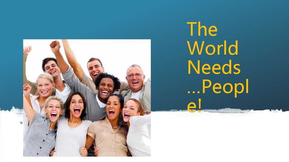 The World Needs …Peopl e! 