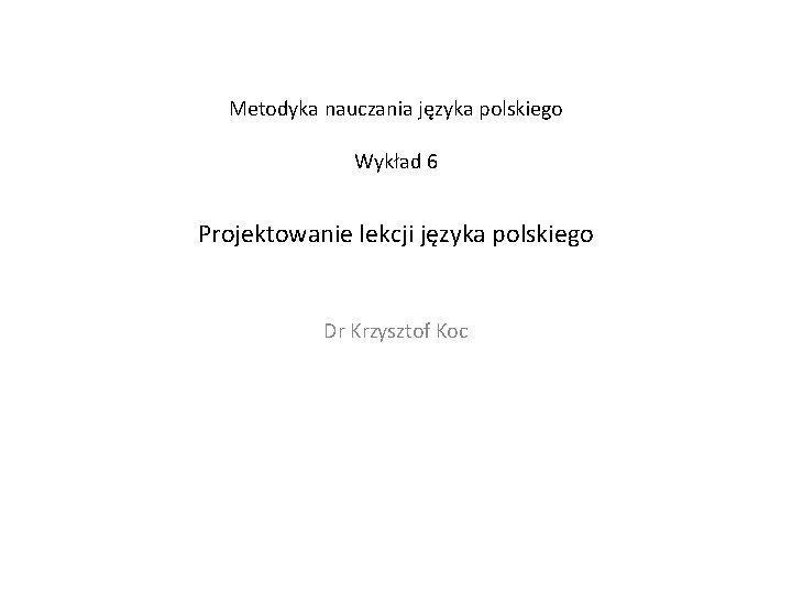 Metodyka nauczania języka polskiego Wykład 6 Projektowanie lekcji języka polskiego Dr Krzysztof Koc 