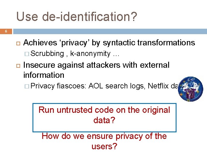 Use de-identification? 6 Achieves ‘privacy’ by syntactic transformations � Scrubbing , k-anonymity … Insecure