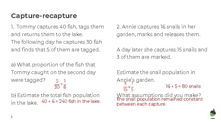 Capture-recapture 1. Tommy captures 40 fish, tags them 2. Annie captures 16 snails in