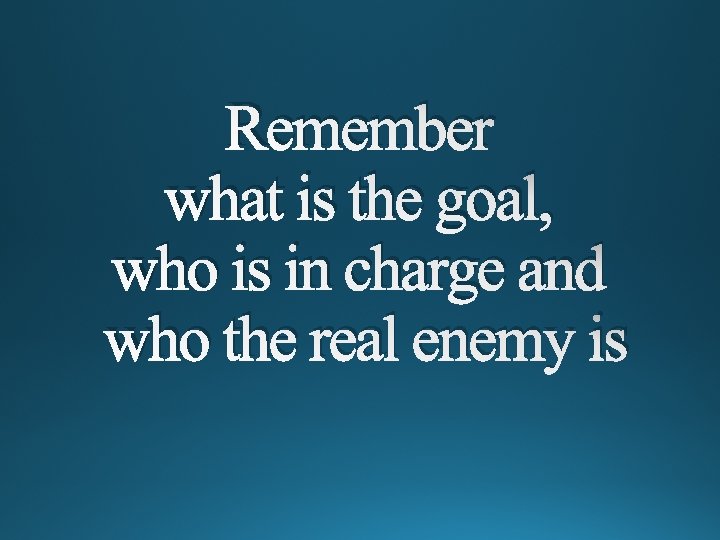 Remember what is the goal, who is in charge and who the real enemy