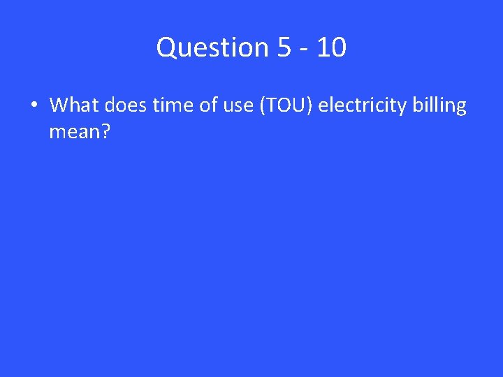 Question 5 - 10 • What does time of use (TOU) electricity billing mean?