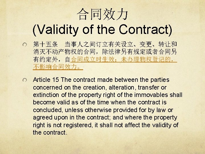 合同效力 (Validity of the Contract) 第十五条 当事人之间订立有关设立、变更、转让和 消灭不动产物权的合同，除法律另有规定或者合同另 有约定外，自合同成立时生效；未办理物权登记的， 不影响合同效力。 Article 15 The contract