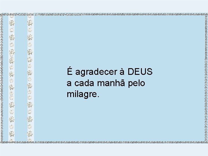 É agradecer à DEUS a cada manhã pelo milagre. 