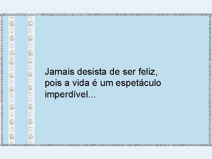 Jamais desista de ser feliz, pois a vida é um espetáculo imperdível. . .