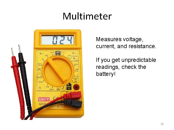 Multimeter Measures voltage, current, and resistance. If you get unpredictable readings, check the battery!