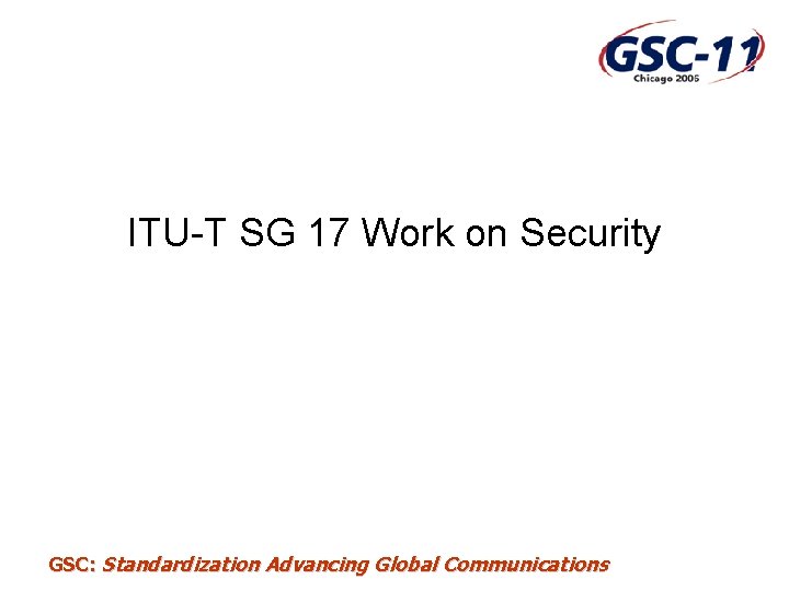 ITU-T SG 17 Work on Security GSC: Standardization Advancing Global Communications 