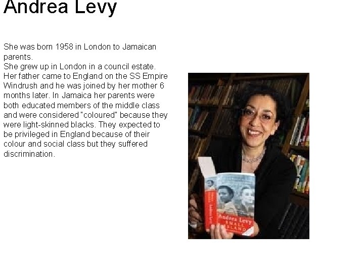Andrea Levy She was born 1958 in London to Jamaican parents. She grew up