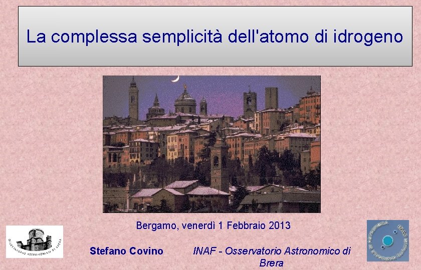 La complessa semplicità dell'atomo di idrogeno Bergamo, venerdì 1 Febbraio 2013 Stefano Covino INAF