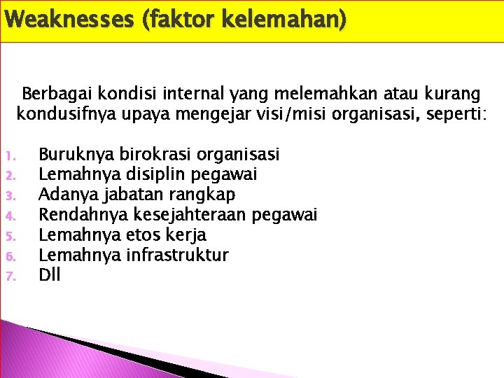Weaknesses (faktor kelemahan) Berbagai kondisi internal yang melemahkan atau kurang kondusifnya upaya mengejar visi/misi