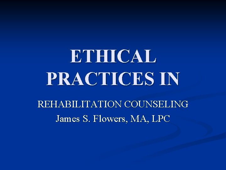 ETHICAL PRACTICES IN REHABILITATION COUNSELING James S. Flowers, MA, LPC 