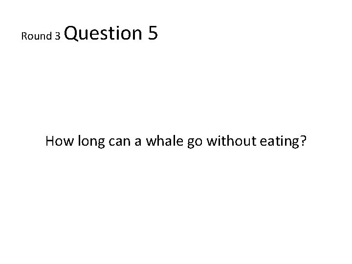 Round 3 Question 5 How long can a whale go without eating? 