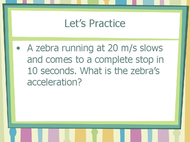 Let’s Practice • A zebra running at 20 m/s slows and comes to a