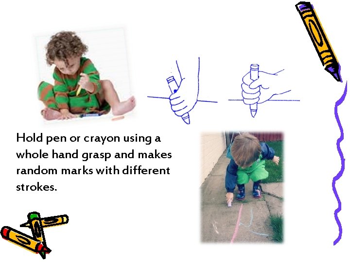 Hold pen or crayon using a whole hand grasp and makes random marks with