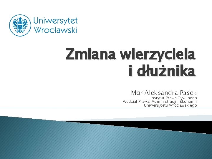 Zmiana wierzyciela i dłużnika Mgr Aleksandra Pasek Instytut Prawa Cywilnego Wydział Prawa, Administracji i