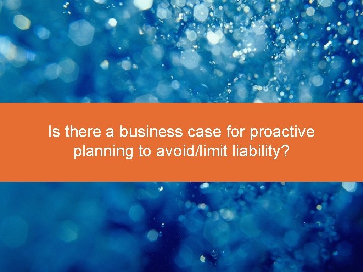 Is there a business case for proactive planning to avoid/limit liability? 