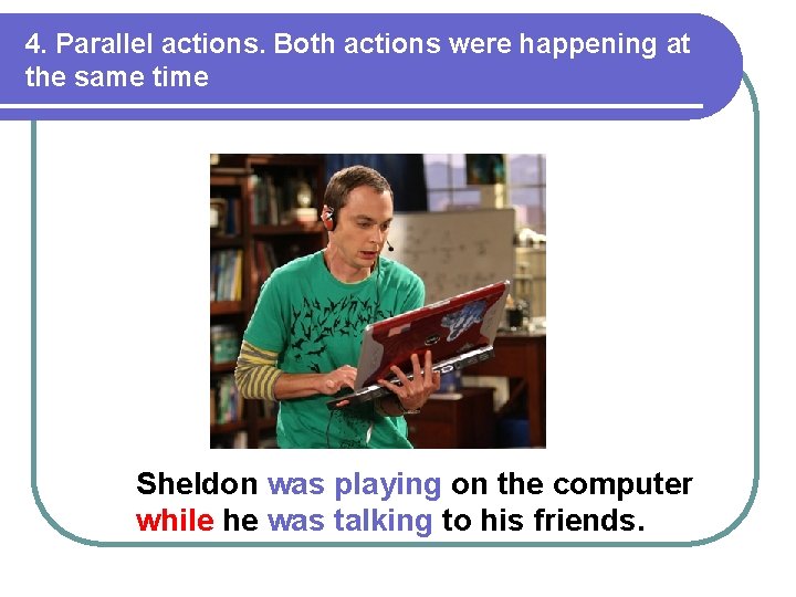 4. Parallel actions. Both actions were happening at the same time Sheldon was playing