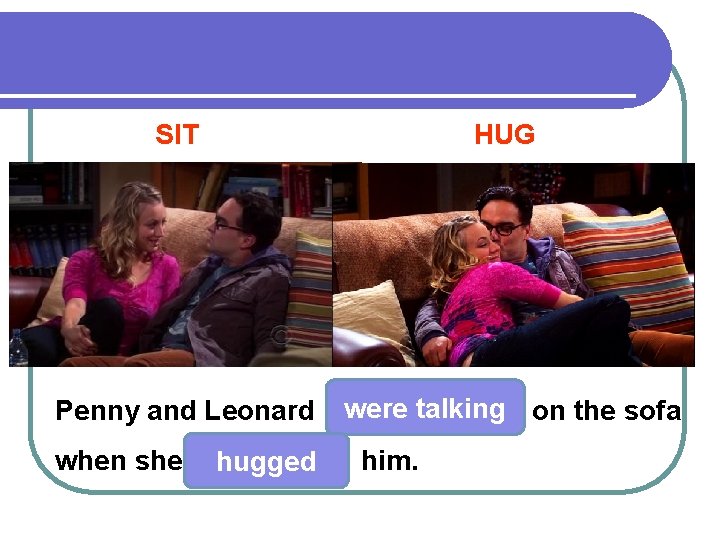 SIT HUG Penny and Leonard were talking on the sofa when she hugged him.