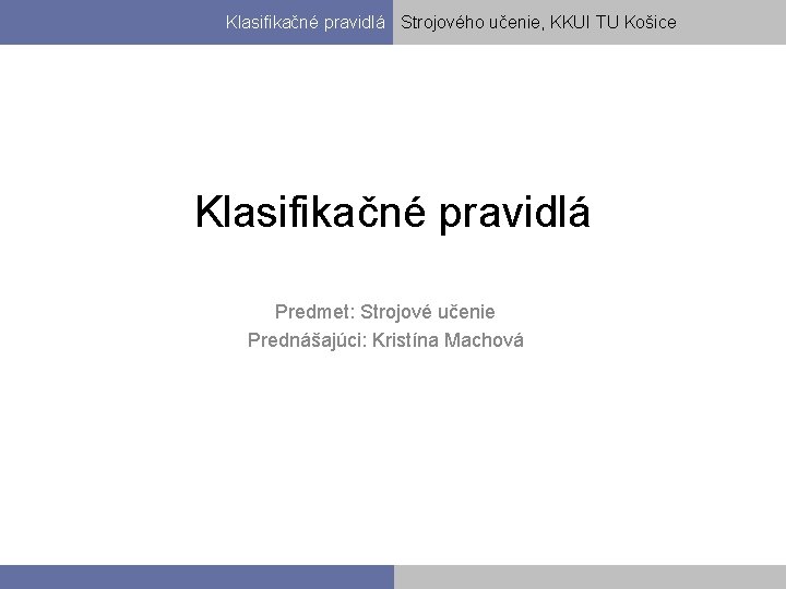 Klasifikačné pravidlá Strojového učenie, KKUI TU Košice Klasifikačné pravidlá Predmet: Strojové učenie Prednášajúci: Kristína