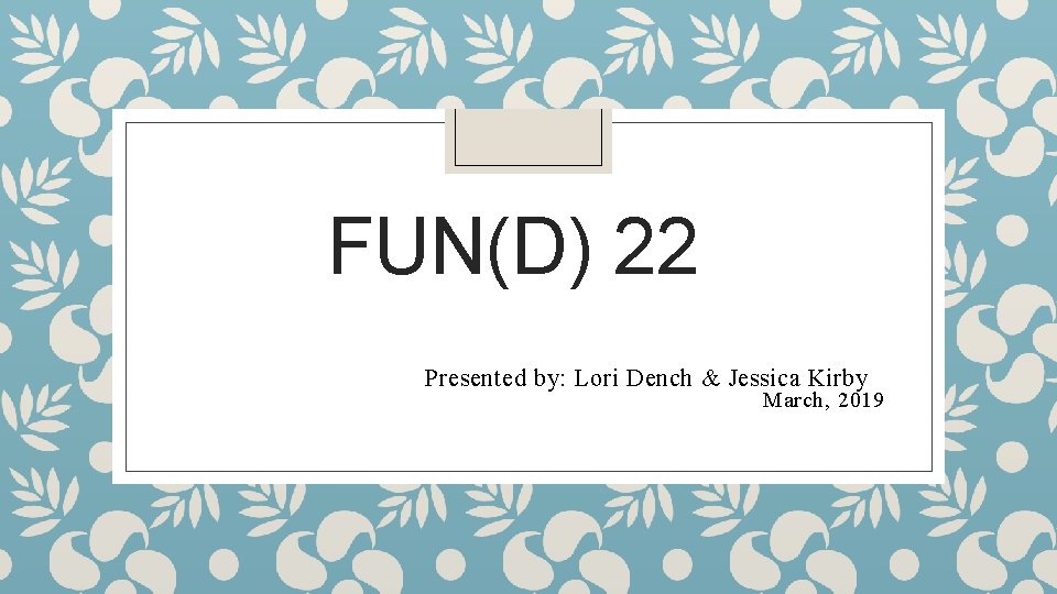 FUN(D) 22 Presented by: Lori Dench & Jessica Kirby March, 2019 