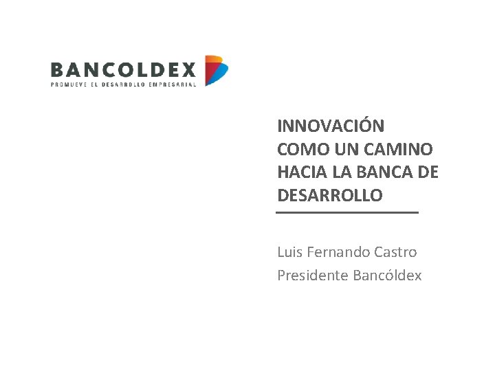 INNOVACIÓN COMO UN CAMINO HACIA LA BANCA DE DESARROLLO Luis Fernando Castro Presidente Bancóldex