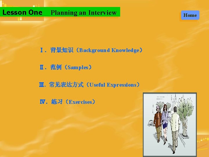 Lesson One Planning an Interview Ⅰ．背景知识（Background Knowledge） Ⅱ．范例（Samples） Ⅲ. 常见表达方式（Useful Expressions） Ⅳ．练习（Exercises） Home 