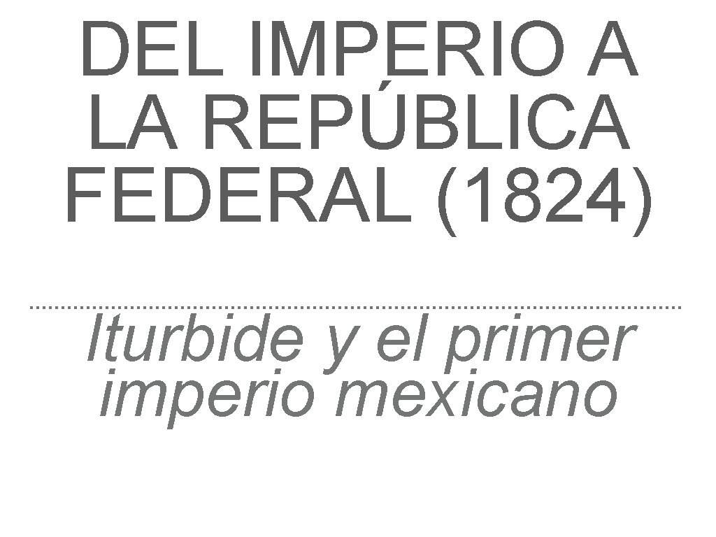 DEL IMPERIO A LA REPÚBLICA FEDERAL (1824) Iturbide y el primer imperio mexicano 
