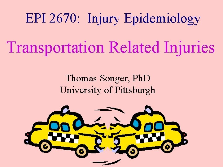 EPI 2670: Injury Epidemiology Transportation Related Injuries Thomas Songer, Ph. D University of Pittsburgh