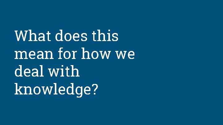 What does this mean for how we deal with knowledge? 