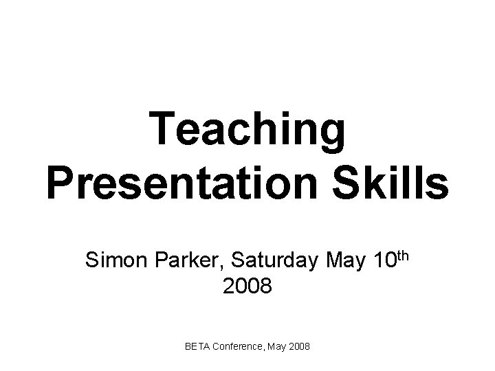 Teaching Presentation Skills Simon Parker, Saturday May 10 th 2008 BETA Conference, May 2008