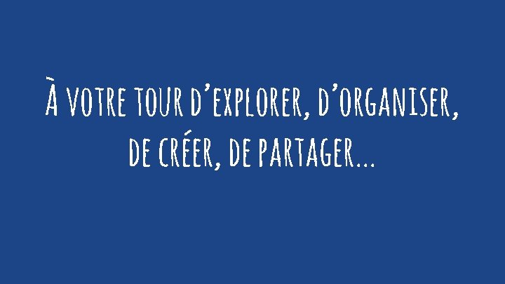 À votre tour d’explorer, d’organiser, de créer, de partager. . . 