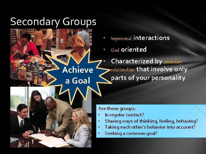 Secondary Groups • Impersonal interactions • Goal oriented Achieve a Goal • Characterized by