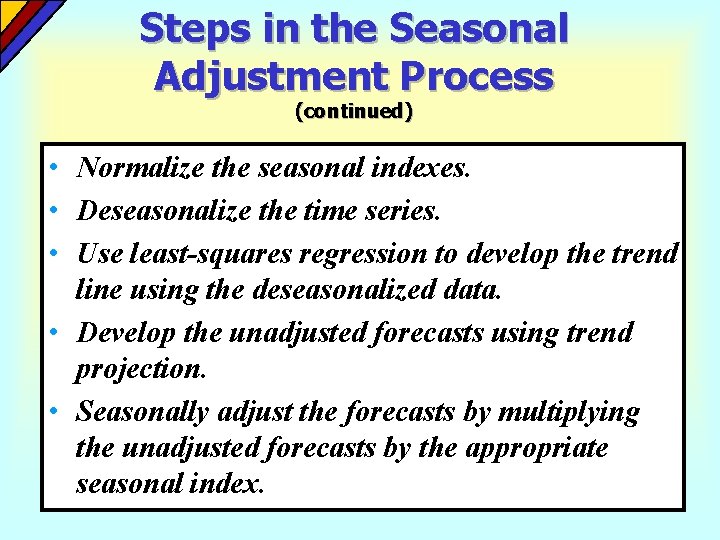 Steps in the Seasonal Adjustment Process (continued) • Normalize the seasonal indexes. • Deseasonalize Steps in the Seasonal Adjustment Process (continued) • Normalize the seasonal indexes. • Deseasonalize