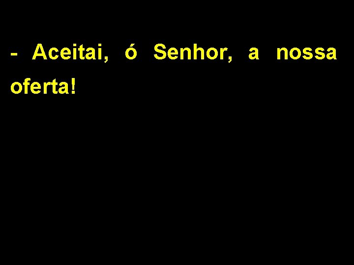 - Aceitai, ó Senhor, a nossa oferta! 