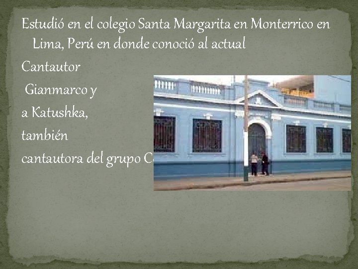 Estudió en el colegio Santa Margarita en Monterrico en Lima, Perú en donde conoció