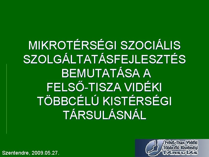 MIKROTÉRSÉGI SZOCIÁLIS SZOLGÁLTATÁSFEJLESZTÉS BEMUTATÁSA A FELSŐ-TISZA VIDÉKI TÖBBCÉLÚ KISTÉRSÉGI TÁRSULÁSNÁL Szentendre, 2009. 05. 27.
