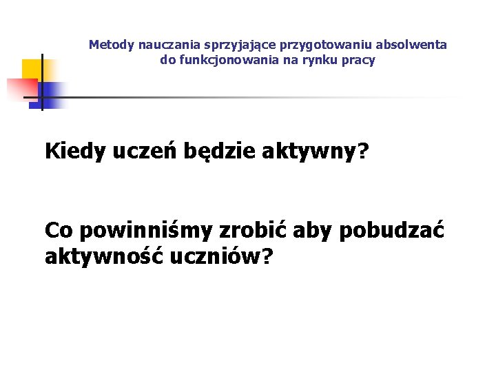 Metody nauczania sprzyjające przygotowaniu absolwenta do funkcjonowania na rynku pracy Kiedy uczeń będzie aktywny?