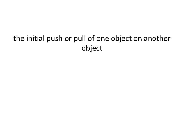 the initial push or pull of one object on another object the initial push or pull of one object on another object