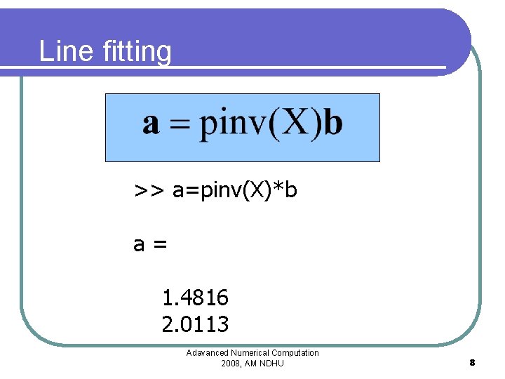 Line fitting >> a=pinv(X)*b a= 1. 4816 2. 0113 Adavanced Numerical Computation 2008, AM