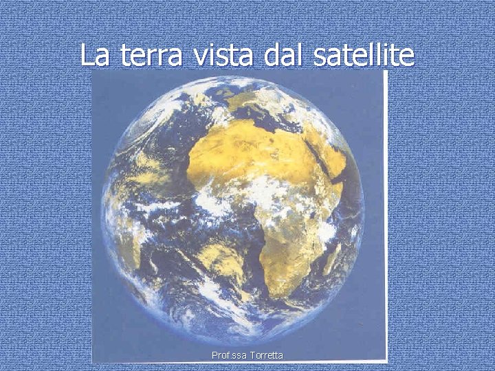 La terra vista dal satellite Prof. ssa Torretta 