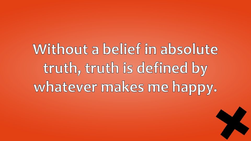 Without a belief in absolute truth, truth is defined by whatever makes me happy.